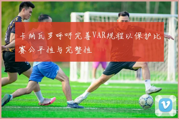 卡纳瓦罗呼吁完善VAR规程以保护比赛公平性与完整性