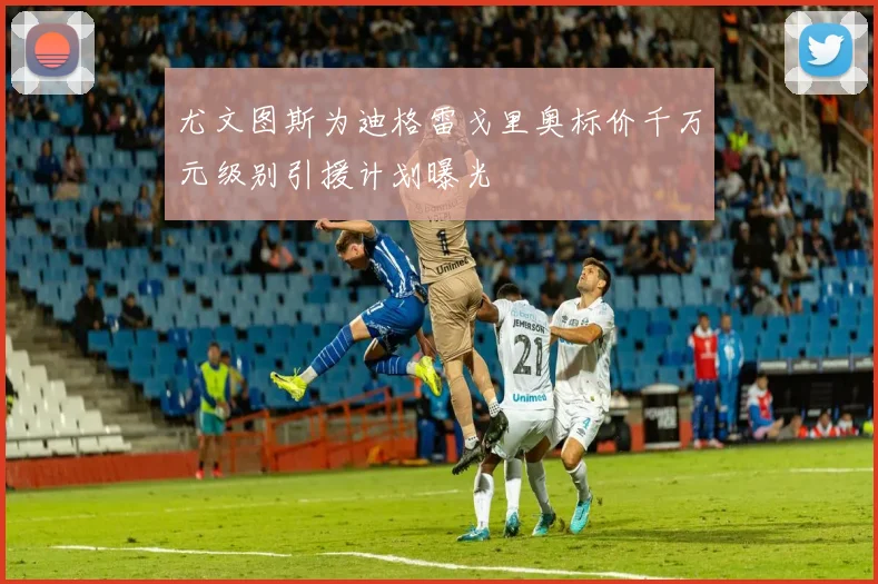 尤文图斯为迪格雷戈里奥标价千万元级别引援计划曝光