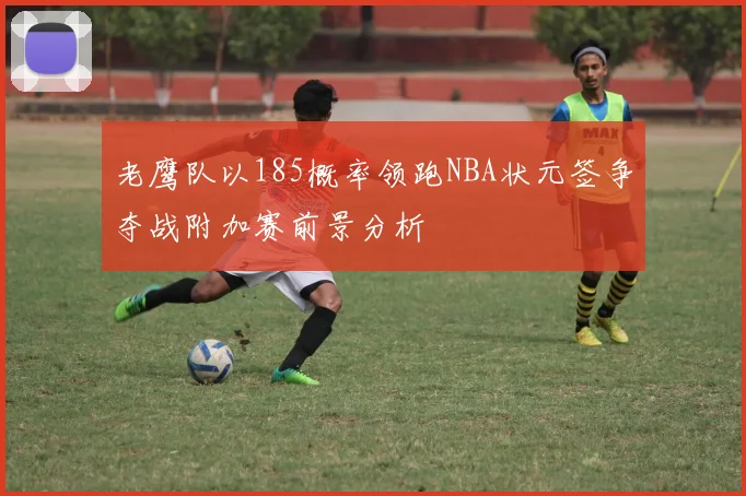 老鹰队以185概率领跑NBA状元签争夺战附加赛前景分析