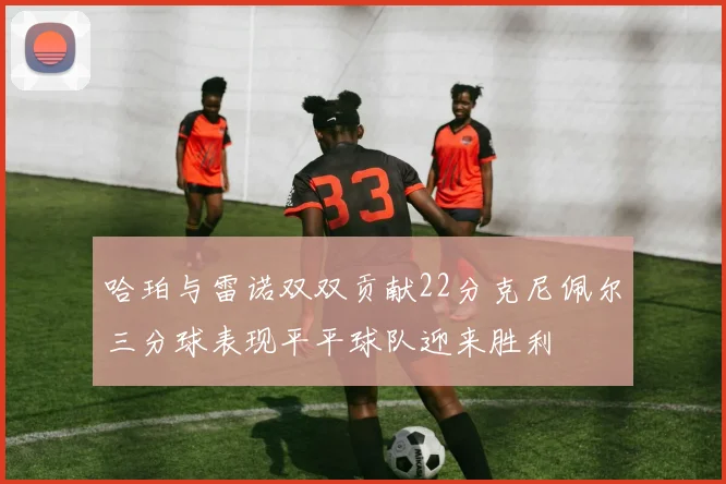 哈珀与雷诺双双贡献22分克尼佩尔三分球表现平平球队迎来胜利