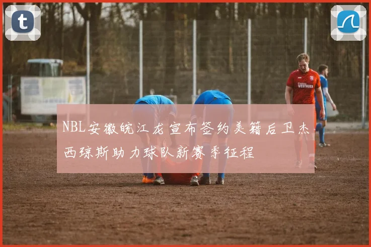NBL安徽皖江龙宣布签约美籍后卫杰西琼斯助力球队新赛季征程