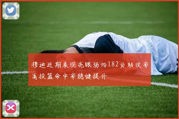 穆迪近期表现亮眼场均182分助攻率高投篮命中率稳健提升