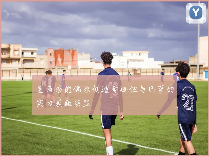 皇马或能偶尔创造奇迹但与巴萨的实力差距明显