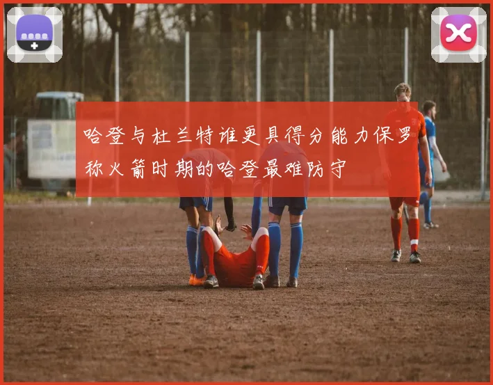 哈登与杜兰特谁更具得分能力保罗称火箭时期的哈登最难防守