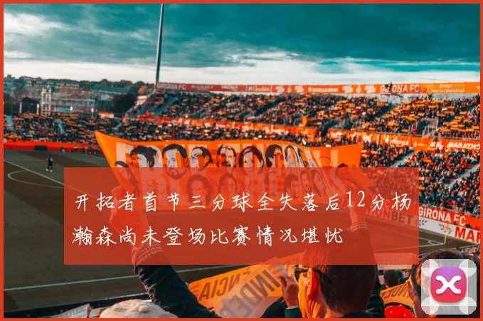 开拓者首节三分球全失落后12分杨瀚森尚未登场比赛情况堪忧