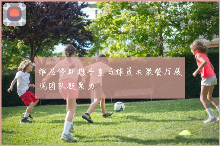 维尼修斯携手皇马球员共聚餐厅展现团队凝聚力