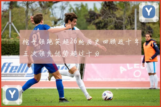 枪手领跑英超26轮历史回顾近十年五次领先优势超过十分