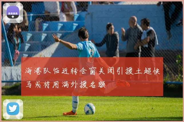 海港队临近转会窗关闭引援土超快马或将用满外援名额