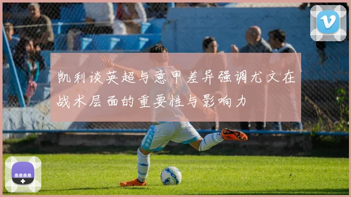 凯利谈英超与意甲差异强调尤文在战术层面的重要性与影响力