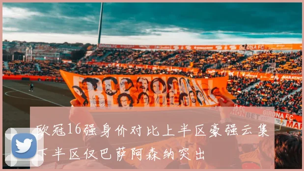欧冠16强身价对比上半区豪强云集下半区仅巴萨阿森纳突出