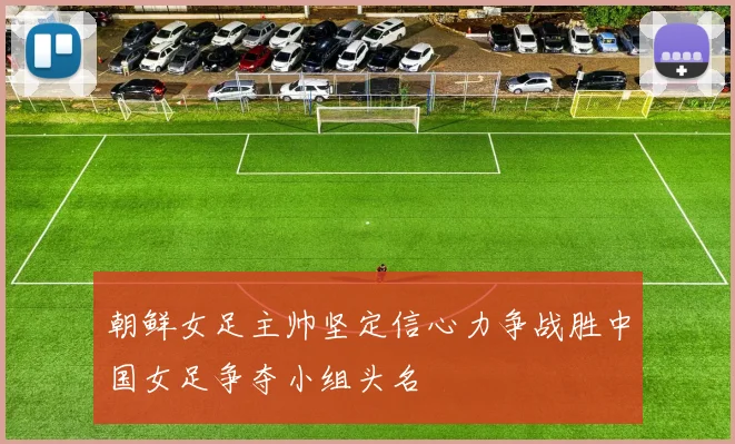 朝鲜女足主帅坚定信心力争战胜中国女足争夺小组头名
