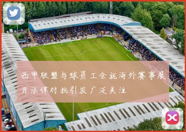 西甲联盟与球员工会就海外赛事展开法律对抗引发广泛关注