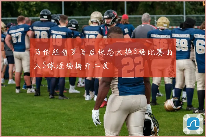 马伦租借罗马后状态火热5场比赛打入5球连场梅开二度