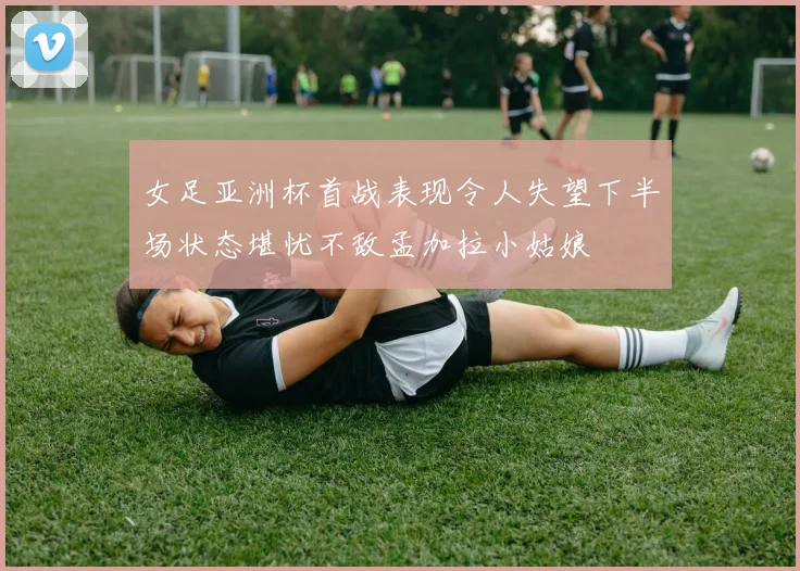 女足亚洲杯首战表现令人失望下半场状态堪忧不敌孟加拉小姑娘