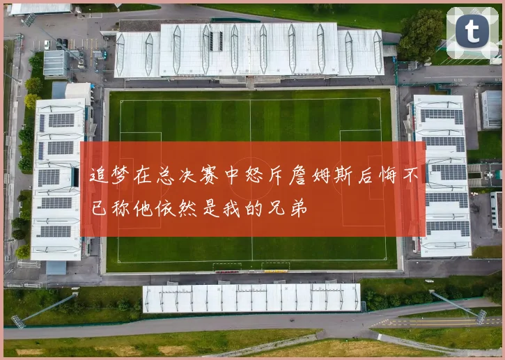 追梦在总决赛中怒斥詹姆斯后悔不已称他依然是我的兄弟