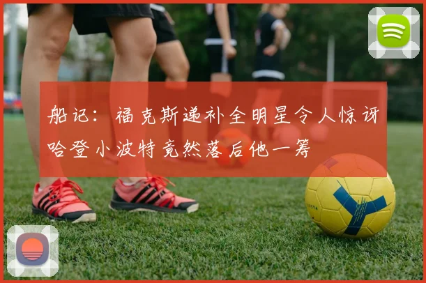 船记：福克斯递补全明星令人惊讶哈登小波特竟然落后他一筹