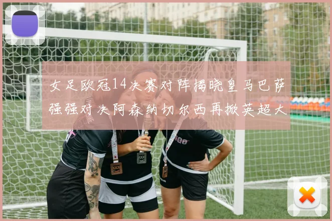 女足欧冠14决赛对阵揭晓皇马巴萨强强对决阿森纳切尔西再掀英超大战