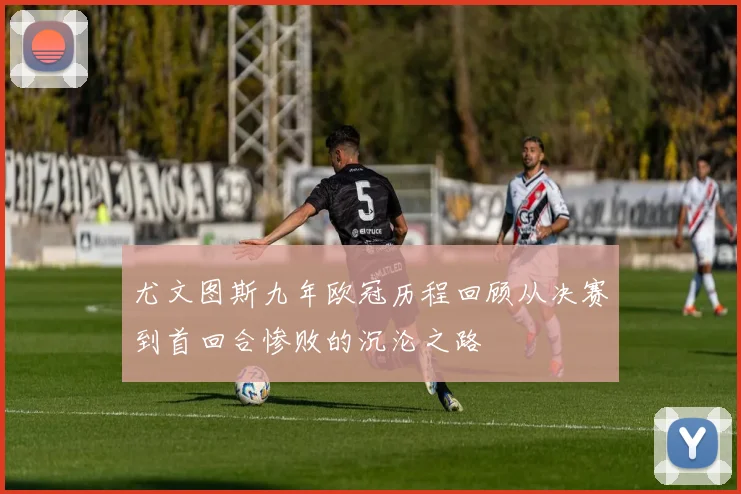 尤文图斯九年欧冠历程回顾从决赛到首回合惨败的沉沦之路